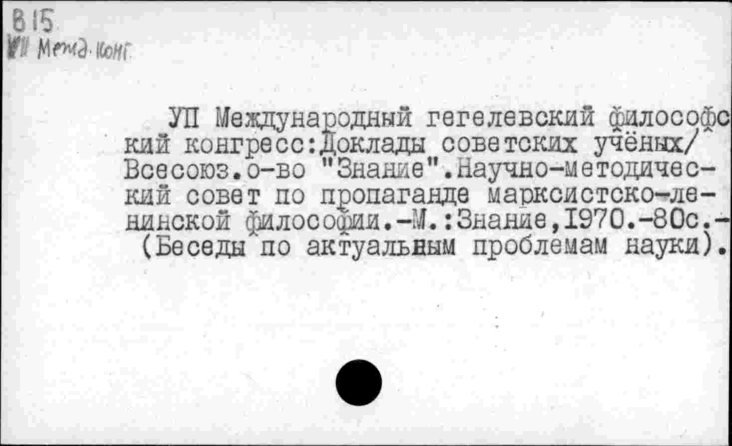 ﻿В15
УП Международный гегелевский философ! кий конгресс:Доклады советских учёных/ Все союз.о-во "Знание".Научно-ме тодиче с-кий совет по пропаганде марксистско-ленинской философии.-М.: Знание, 1970.-80с.-(Беседы по актуальным проблемам науки)